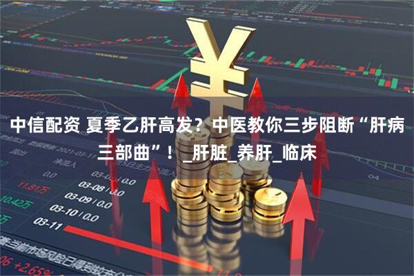 中信配资 夏季乙肝高发？中医教你三步阻断“肝病三部曲”！_肝脏_养肝_临床