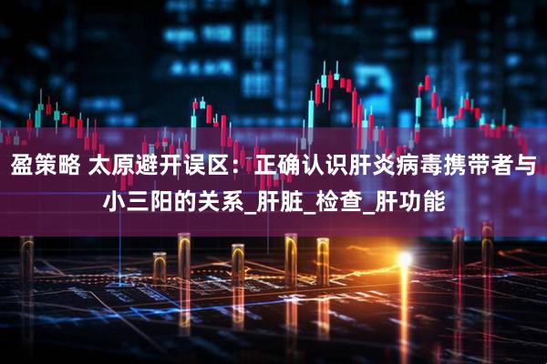 盈策略 太原避开误区：正确认识肝炎病毒携带者与小三阳的关系_肝脏_检查_肝功能