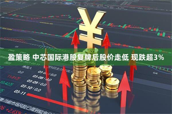 盈策略 中芯国际港股复牌后股价走低 现跌超3%