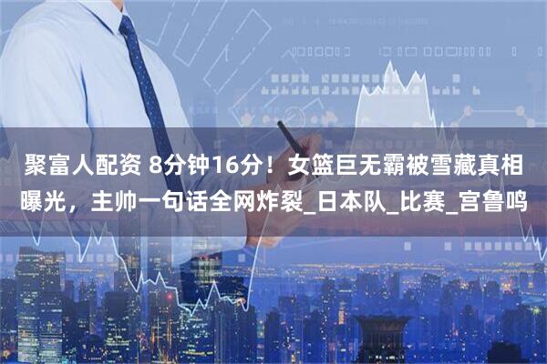 聚富人配资 8分钟16分！女篮巨无霸被雪藏真相曝光，主帅一句话全网炸裂_日本队_比赛_宫鲁鸣