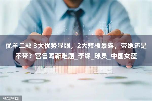 优羊二融 3大优势显眼，2大短板暴露，带她还是不带？宫鲁鸣新难题_李缘_球员_中国女篮