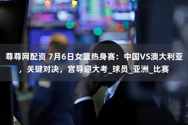 尊尊网配资 7月6日女篮热身赛：中国VS澳大利亚，关键对决，宫导迎大考_球员_亚洲_比赛