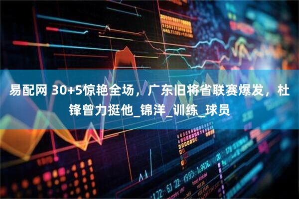 易配网 30+5惊艳全场，广东旧将省联赛爆发，杜锋曾力挺他_锦洋_训练_球员