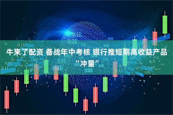 牛来了配资 备战年中考核 银行推短期高收益产品“冲量”