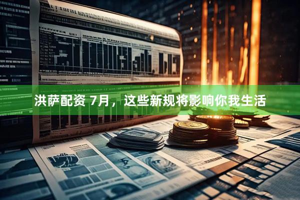 洪萨配资 7月，这些新规将影响你我生活