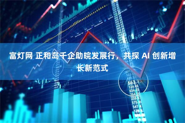 富灯网 正和岛千企助皖发展行，共探 AI 创新增长新范式