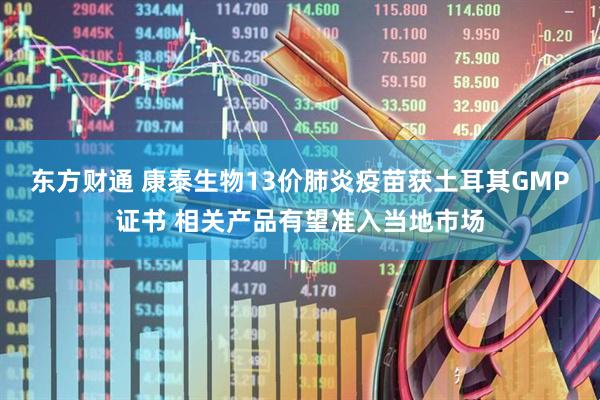 东方财通 康泰生物13价肺炎疫苗获土耳其GMP证书 相关产品有望准入当地市场
