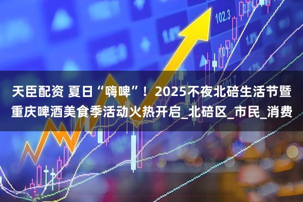 天臣配资 夏日“嗨啤”！2025不夜北碚生活节暨重庆啤酒美食季活动火热开启_北碚区_市民_消费