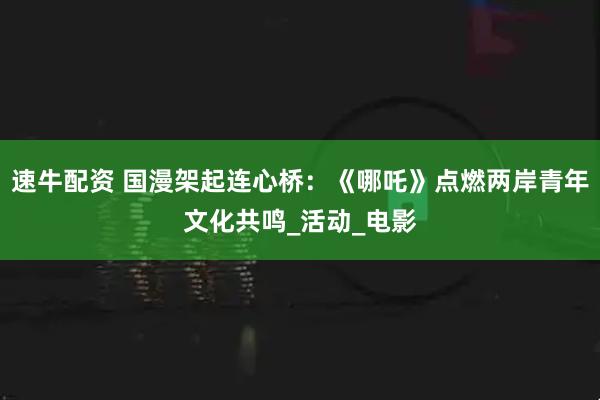 速牛配资 国漫架起连心桥：《哪吒》点燃两岸青年文化共鸣_活动_电影