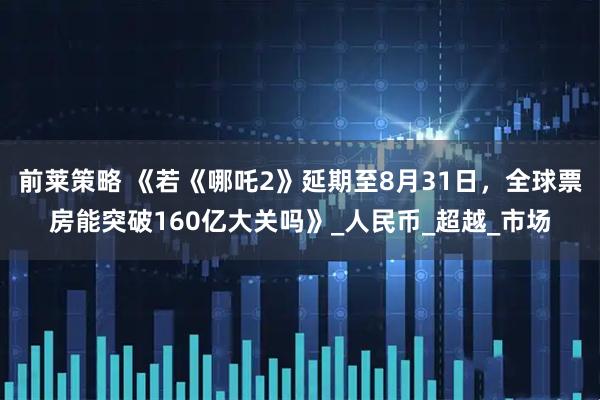 前莱策略 《若《哪吒2》延期至8月31日，全球票房能突破160亿大关吗》_人民币_超越_市场