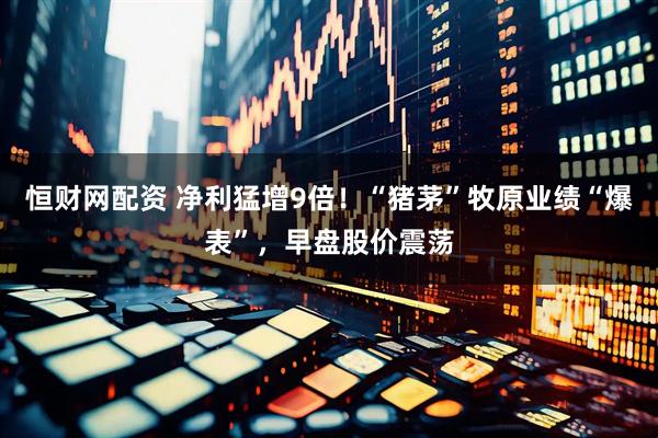 恒财网配资 净利猛增9倍！“猪茅”牧原业绩“爆表”，早盘股价震荡