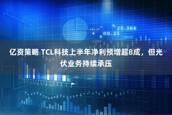 亿资策略 TCL科技上半年净利预增超8成，但光伏业务持续承压
