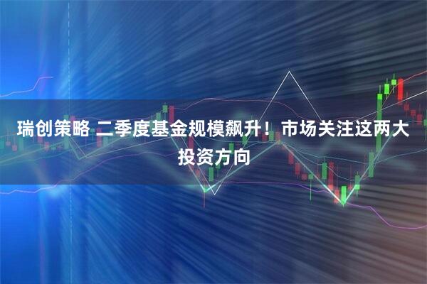 瑞创策略 二季度基金规模飙升！市场关注这两大投资方向