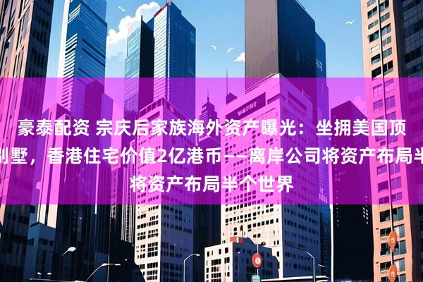 豪泰配资 宗庆后家族海外资产曝光：坐拥美国顶级奢华别墅，香港住宅价值2亿港币——离岸公司将资产布局半个世界