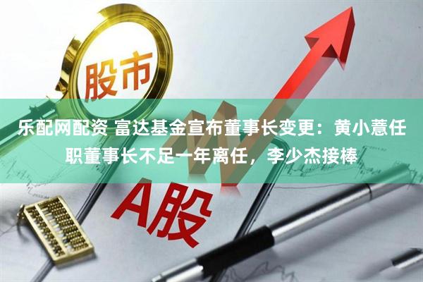 乐配网配资 富达基金宣布董事长变更：黄小薏任职董事长不足一年离任，李少杰接棒