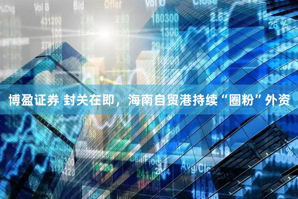 博盈证券 封关在即，海南自贸港持续“圈粉”外资