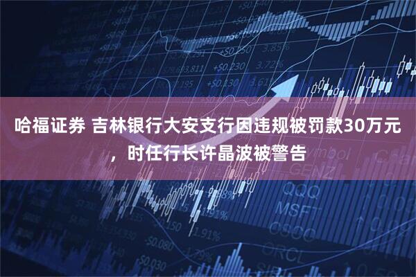 哈福证券 吉林银行大安支行因违规被罚款30万元，时任行长许晶波被警告