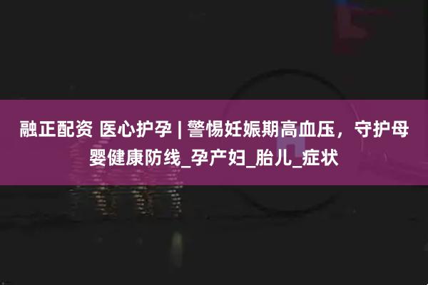 融正配资 医心护孕 | 警惕妊娠期高血压，守护母婴健康防线_孕产妇_胎儿_症状