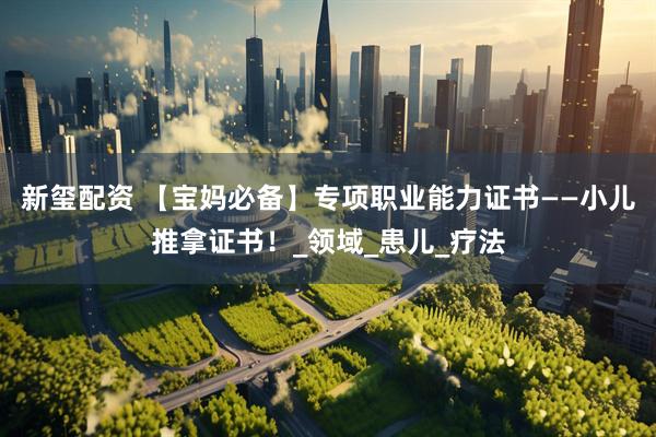 新玺配资 【宝妈必备】专项职业能力证书——小儿推拿证书！_领域_患儿_疗法