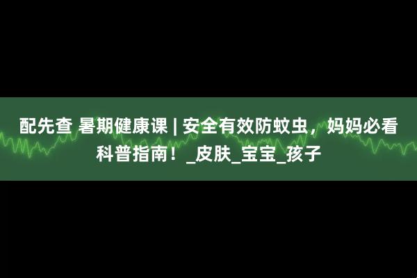 配先查 暑期健康课 | 安全有效防蚊虫，妈妈必看科普指南！_皮肤_宝宝_孩子