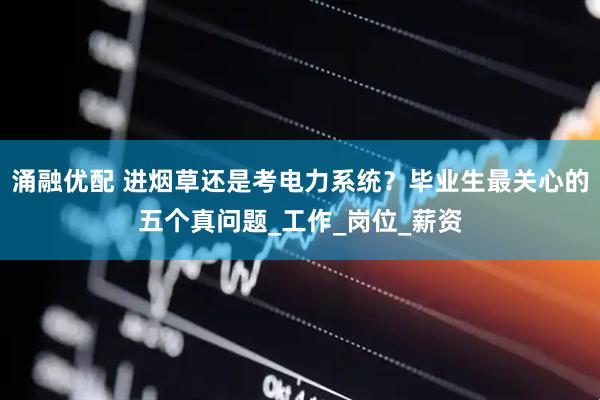 涌融优配 进烟草还是考电力系统？毕业生最关心的五个真问题_工作_岗位_薪资