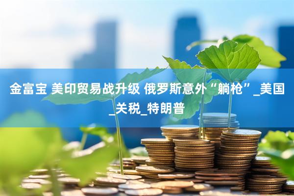 金富宝 美印贸易战升级 俄罗斯意外“躺枪”_美国_关税_特朗普