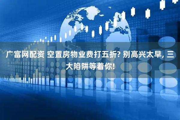 广富网配资 空置房物业费打五折? 别高兴太早, 三大陷阱等着你!