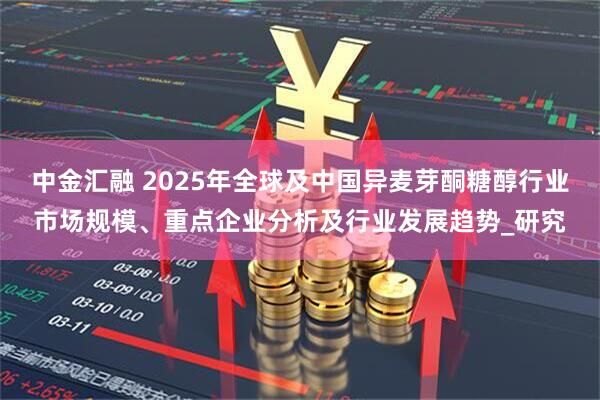中金汇融 2025年全球及中国异麦芽酮糖醇行业市场规模、重点企业分析及行业发展趋势_研究
