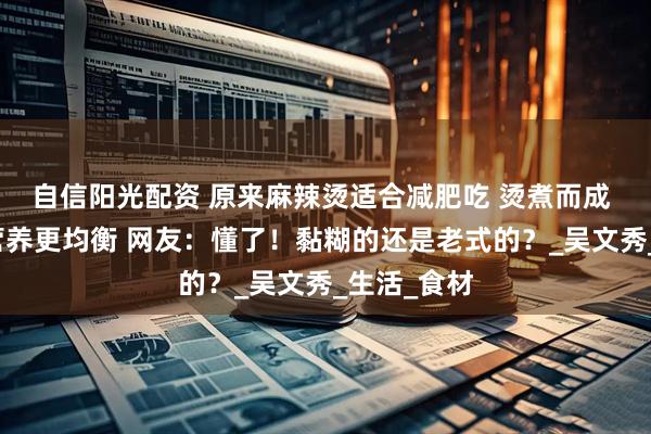 自信阳光配资 原来麻辣烫适合减肥吃 烫煮而成 食物多样营养更均衡 网友：懂了！黏糊的还是老式的？_吴文秀_生活_食材