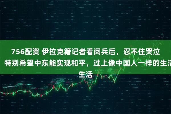 756配资 伊拉克籍记者看阅兵后，忍不住哭泣：特别希望中东能实现和平，过上像中国人一样的生活