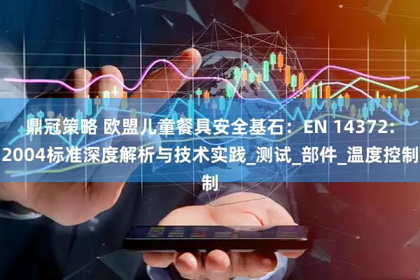 鼎冠策略 欧盟儿童餐具安全基石：EN 14372:2004标准深度解析与技术实践_测试_部件_温度控制