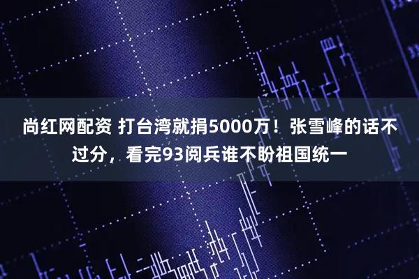 尚红网配资 打台湾就捐5000万！张雪峰的话不过分，看完93阅兵谁不盼祖国统一