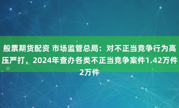 般票期货配资 市场监管总局：对不正当竞争行为高压严打，2024年查办各类不正当竞争案件1.42万件