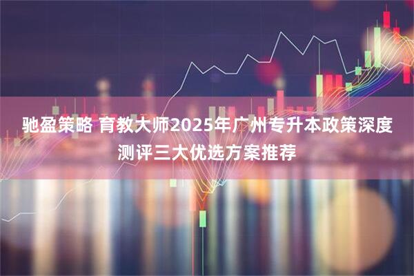 驰盈策略 育教大师2025年广州专升本政策深度测评三大优选方案推荐