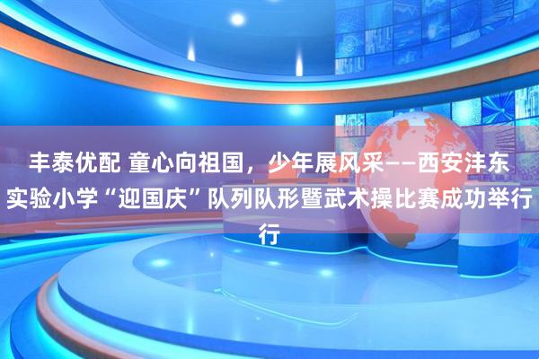 丰泰优配 童心向祖国,少年展风采——西安沣东实验小学“迎国庆”队列队形暨武术操比赛成功举行