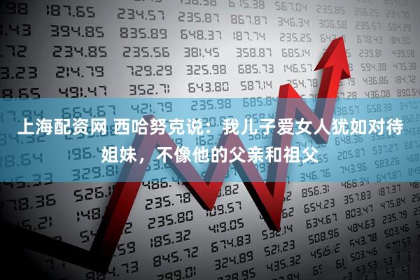 上海配资网 西哈努克说：我儿子爱女人犹如对待姐妹，不像他的父亲和祖父