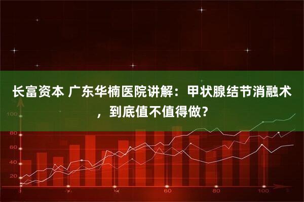 长富资本 广东华楠医院讲解：甲状腺结节消融术，到底值不值得做？
