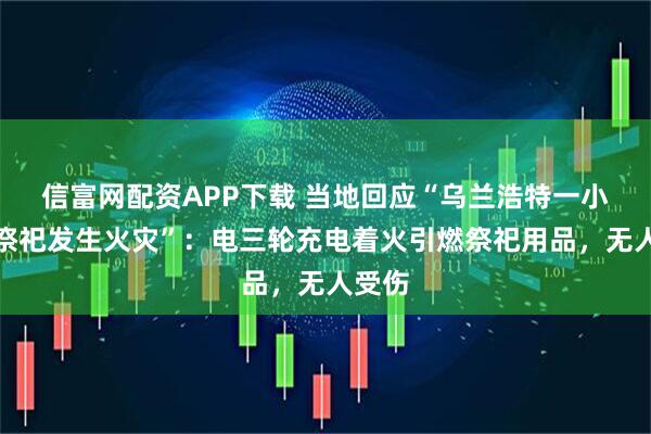 信富网配资APP下载 当地回应“乌兰浩特一小区因祭祀发生火灾”：电三轮充电着火引燃祭祀用品，无人受伤