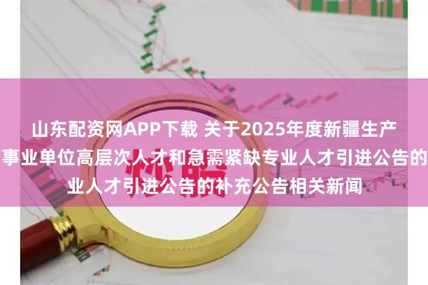 山东配资网APP下载 关于2025年度新疆生产建设兵团第十二师事业单位高层次人才和急需紧缺专业人才引进公告的补充公告相关新闻