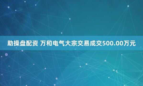 助操盘配资 万和电气大宗交易成交500.00万元