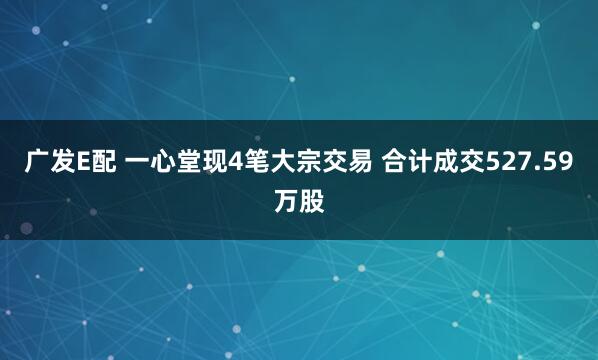 广发E配 一心堂现4笔大宗交易 合计成交527.59万股