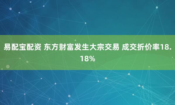 易配宝配资 东方财富发生大宗交易 成交折价率18.18%
