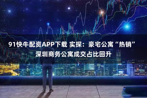 91快牛配资APP下载 实探:豪宅公寓“热销” 深圳商务公寓成交占比回升