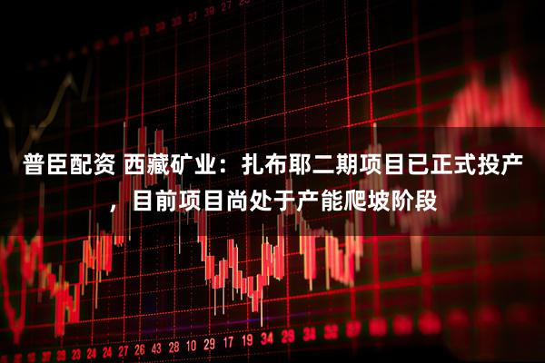 普臣配资 西藏矿业：扎布耶二期项目已正式投产，目前项目尚处于产能爬坡阶段