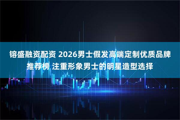 镕盛融资配资 2026男士假发高端定制优质品牌推荐榜 注重形象男士的明星造型选择