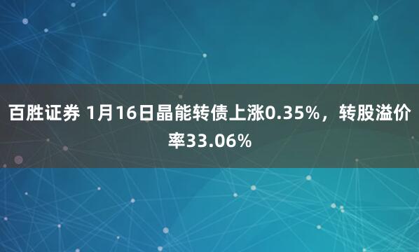 百胜证券 1月16日晶能转债上涨0.35%，转股溢价率33.06%