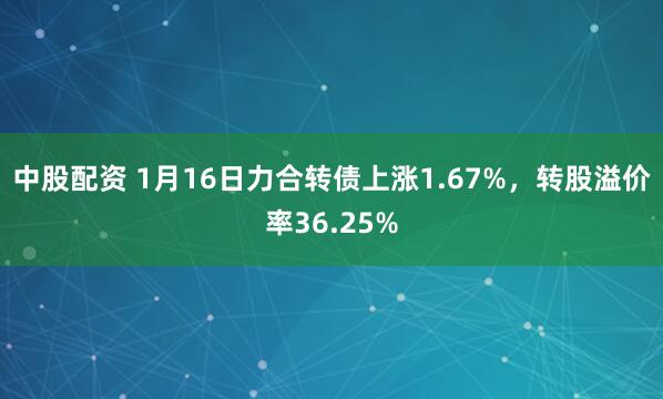 中股配资 1月16日力合转债上涨1.67%，转股溢价率36.25%