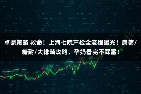 卓鼎策略 救命！上海七院产检全流程曝光！唐筛/糖耐/大排畸攻略，孕妈看完不踩雷！